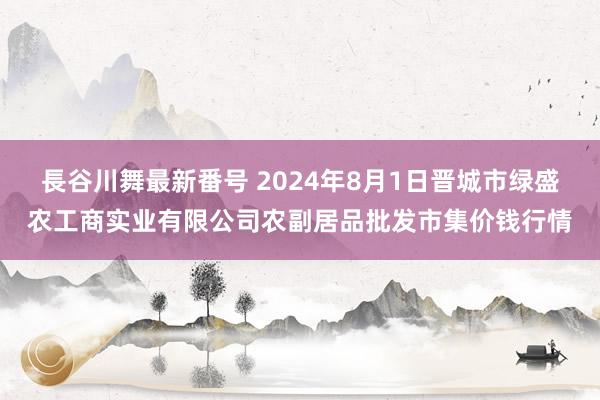 長谷川舞最新番号 2024年8月1日晋城市绿盛农工商实业有限公司农副居品批发市集价钱行情