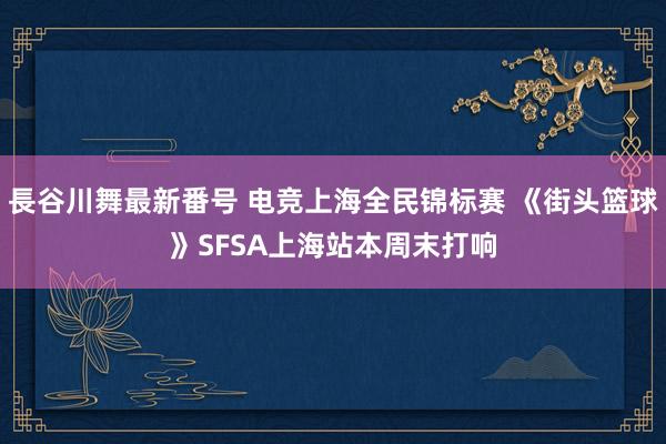 長谷川舞最新番号 电竞上海全民锦标赛 《街头篮球》SFSA上海站本周末打响