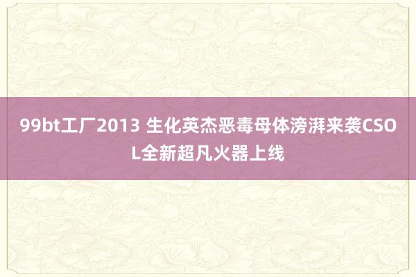 99bt工厂2013 生化英杰恶毒母体滂湃来袭CSOL全新超凡火器上线