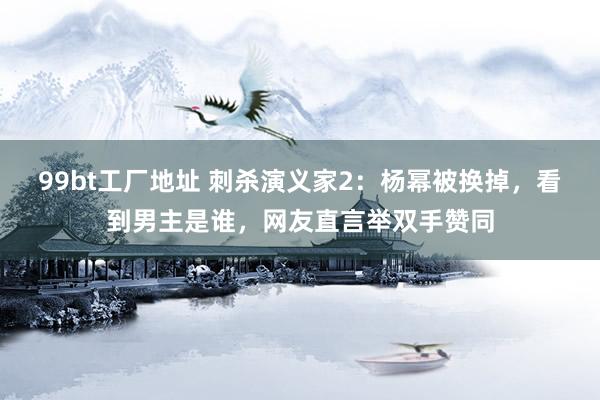 99bt工厂地址 刺杀演义家2：杨幂被换掉，看到男主是谁，网友直言举双手赞同