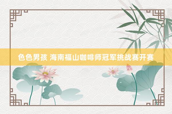 色色男孩 海南福山咖啡师冠军挑战赛开赛