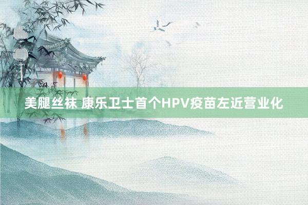 美腿丝袜 康乐卫士首个HPV疫苗左近营业化