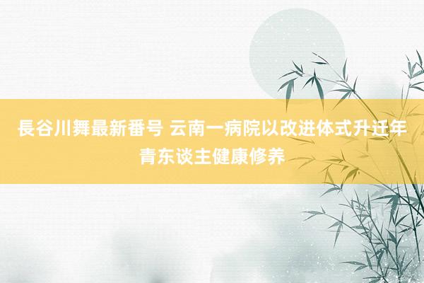長谷川舞最新番号 云南一病院以改进体式升迁年青东谈主健康修养