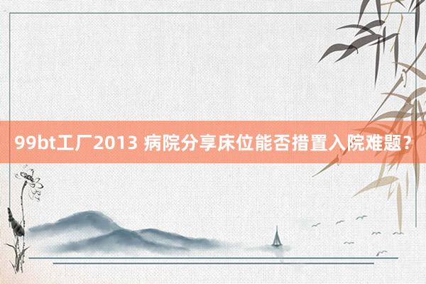99bt工厂2013 病院分享床位能否措置入院难题？