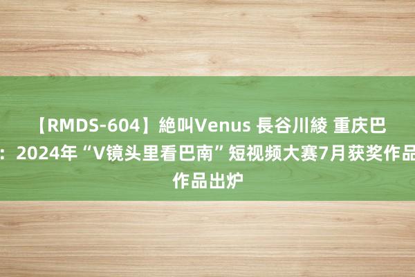 【RMDS-604】絶叫Venus 長谷川綾 重庆巴南区：2024年“V镜头里看巴南”短视频大赛7月获奖作品出炉