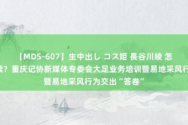 【MDS-607】生中出し コス姫 長谷川綾 怎么打造热门案牍？重庆记协新媒体专委会大足业务培训暨易地采风行为交出“答卷”