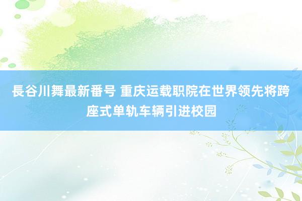 長谷川舞最新番号 重庆运载职院在世界领先将跨座式单轨车辆引进校园