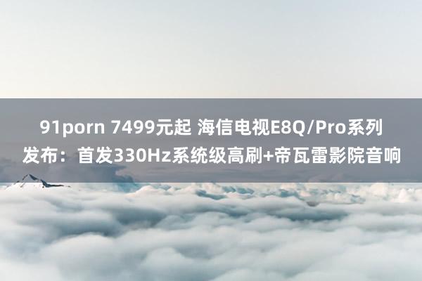 91porn 7499元起 海信电视E8Q/Pro系列发布：首发330Hz系统级高刷+帝瓦雷影院音响