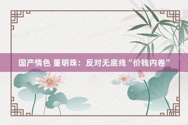 国产情色 董明珠：反对无底线“价钱内卷”