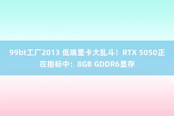 99bt工厂2013 低端显卡大乱斗！RTX 5050正在指标中：8GB GDDR6显存