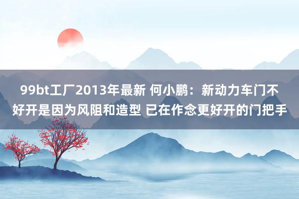 99bt工厂2013年最新 何小鹏：新动力车门不好开是因为风阻和造型 已在作念更好开的门把手