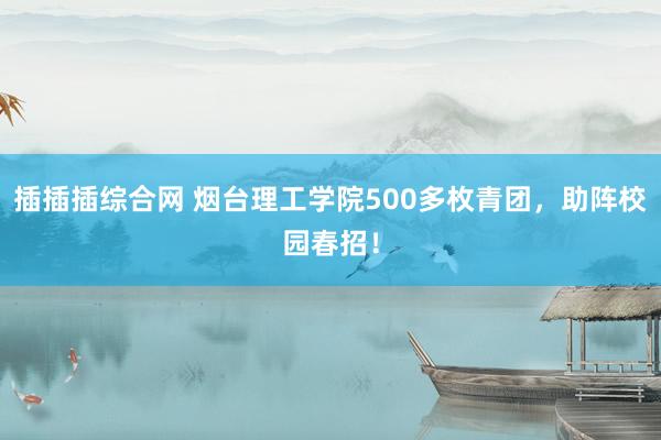插插插综合网 烟台理工学院500多枚青团，助阵校园春招！