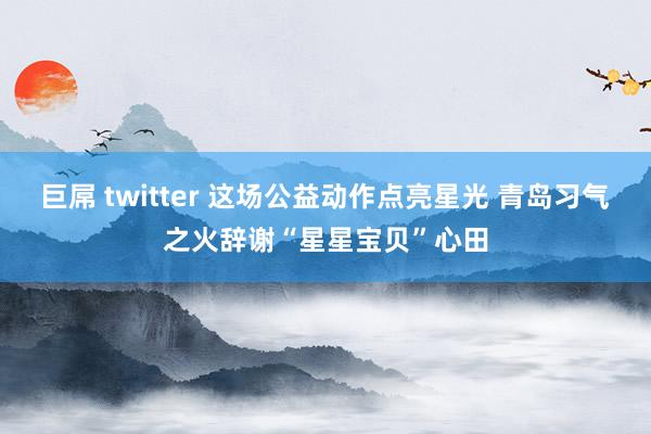 巨屌 twitter 这场公益动作点亮星光 青岛习气之火辞谢“星星宝贝”心田
