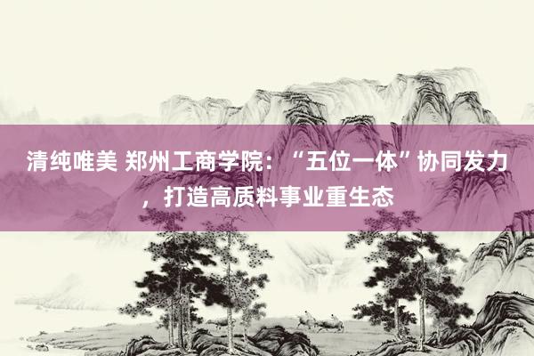 清纯唯美 郑州工商学院：“五位一体”协同发力，打造高质料事业重生态