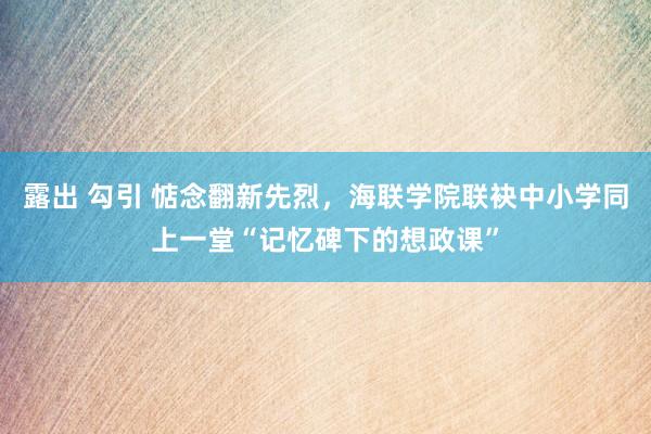 露出 勾引 惦念翻新先烈，海联学院联袂中小学同上一堂“记忆碑下的想政课”