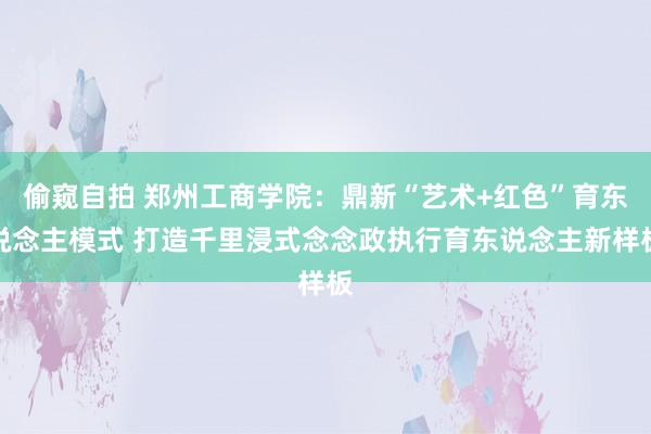 偷窥自拍 郑州工商学院：鼎新“艺术+红色”育东说念主模式 打造千里浸式念念政执行育东说念主新样板