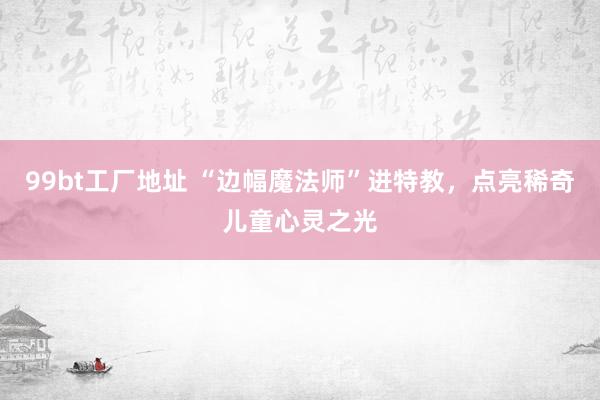 99bt工厂地址 “边幅魔法师”进特教，点亮稀奇儿童心灵之光