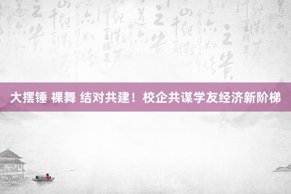 大摆锤 裸舞 结对共建！校企共谋学友经济新阶梯