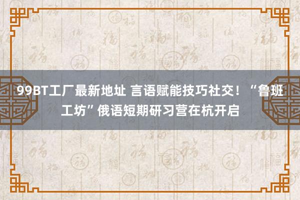 99BT工厂最新地址 言语赋能技巧社交！“鲁班工坊”俄语短期研习营在杭开启