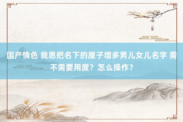 国产情色 我思把名下的屋子增多男儿女儿名字 需不需要用度？怎么操作？