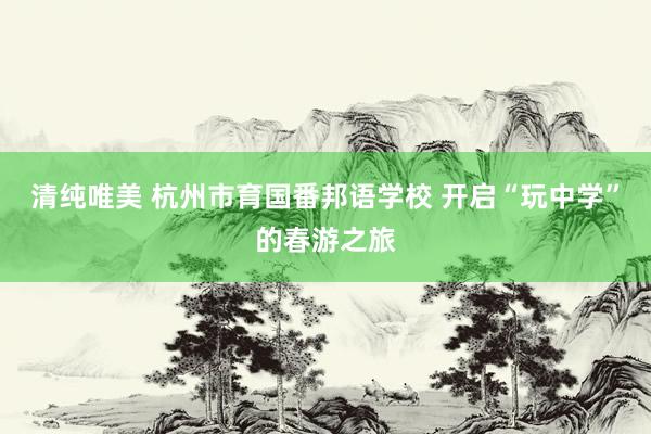 清纯唯美 杭州市育国番邦语学校 开启“玩中学”的春游之旅