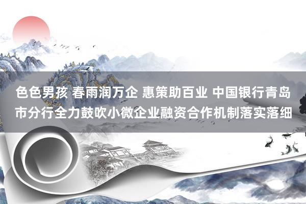 色色男孩 春雨润万企 惠策助百业 中国银行青岛市分行全力鼓吹小微企业融资合作机制落实落细