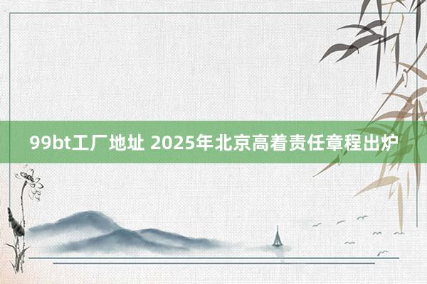 99bt工厂地址 2025年北京高着责任章程出炉