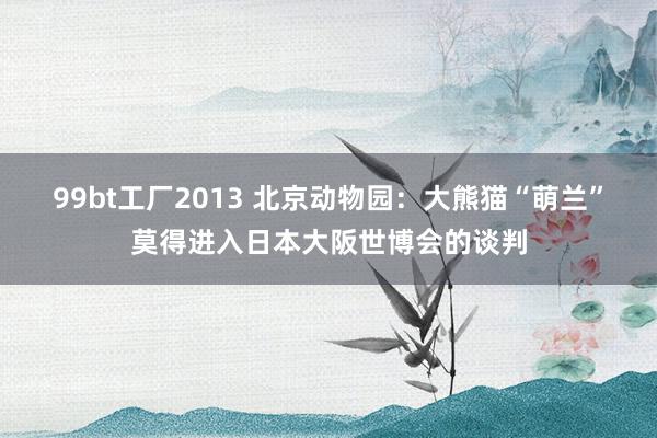99bt工厂2013 北京动物园：大熊猫“萌兰”莫得进入日本大阪世博会的谈判