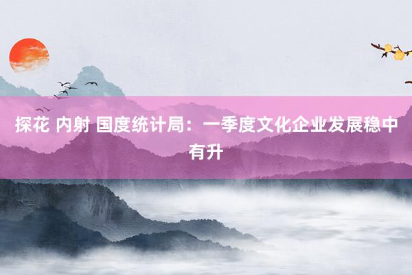 探花 内射 国度统计局：一季度文化企业发展稳中有升