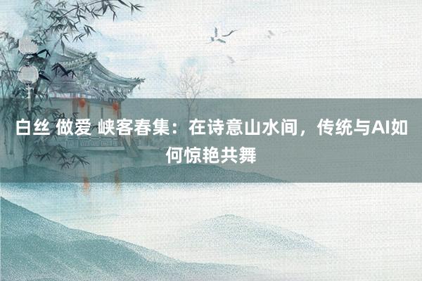 白丝 做爱 峡客春集：在诗意山水间，传统与AI如何惊艳共舞