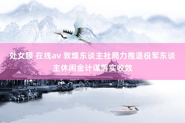 处女膜 在线av 敦煌东谈主社局力推退役军东谈主休闲金计谋落实收效