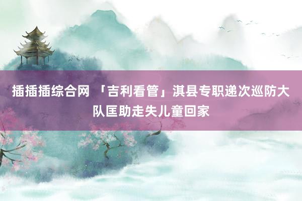 插插插综合网 「吉利看管」淇县专职递次巡防大队匡助走失儿童回家