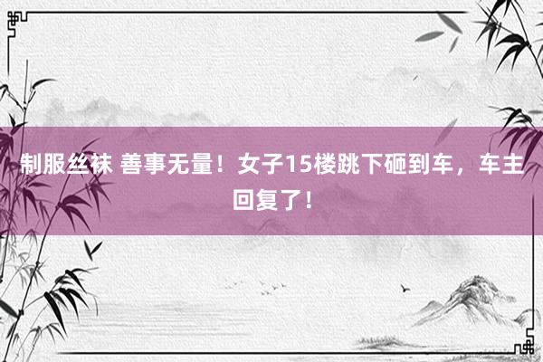 制服丝袜 善事无量！女子15楼跳下砸到车，车主回复了！