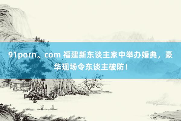 91porn。com 福建新东谈主家中举办婚典，豪华现场令东谈主破防！