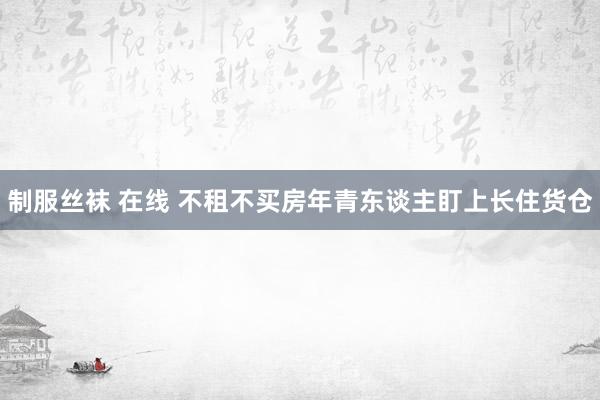 制服丝袜 在线 不租不买房年青东谈主盯上长住货仓