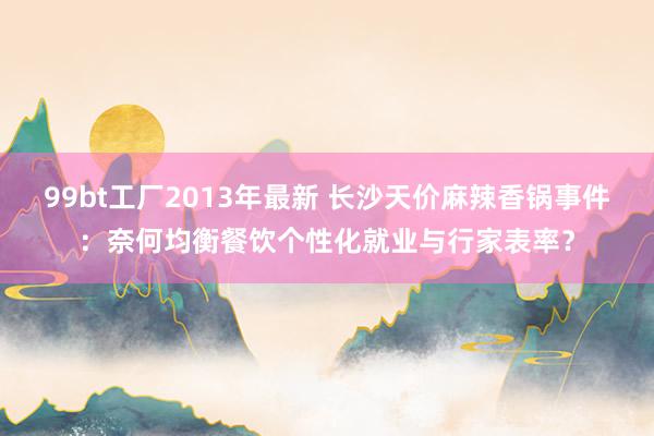 99bt工厂2013年最新 长沙天价麻辣香锅事件：奈何均衡餐饮个性化就业与行家表率？