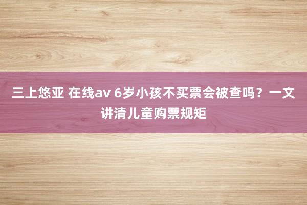 三上悠亚 在线av 6岁小孩不买票会被查吗？一文讲清儿童购票规矩