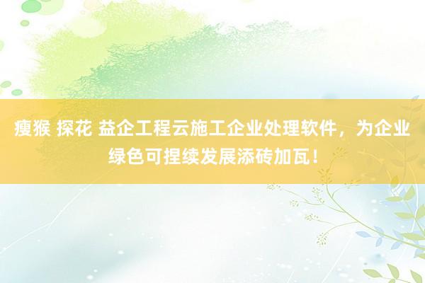 瘦猴 探花 益企工程云施工企业处理软件，为企业绿色可捏续发展添砖加瓦！