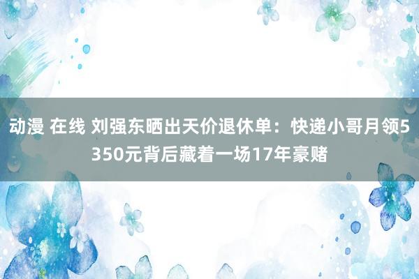 动漫 在线 刘强东晒出天价退休单：快递小哥月领5350元背后藏着一场17年豪赌