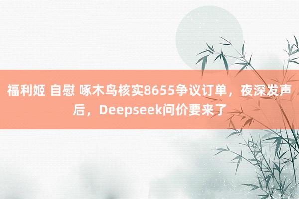 福利姬 自慰 啄木鸟核实8655争议订单，夜深发声后，Deepseek问价要来了