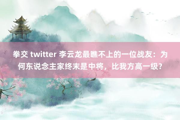 拳交 twitter 李云龙最瞧不上的一位战友：为何东说念主家终末是中将，比我方高一级？