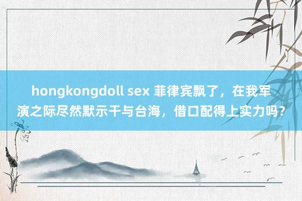 hongkongdoll sex 菲律宾飘了，在我军演之际尽然默示干与台海，借口配得上实力吗？