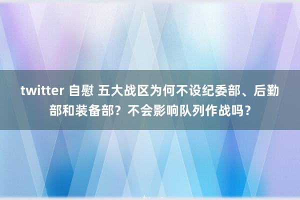 twitter 自慰 五大战区为何不设纪委部、后勤部和装备部？不会影响队列作战吗？