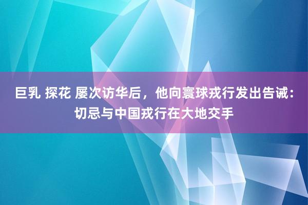 巨乳 探花 屡次访华后，他向寰球戎行发出告诫：切忌与中国戎行在大地交手