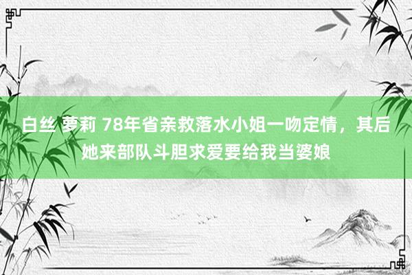 白丝 萝莉 78年省亲救落水小姐一吻定情，其后她来部队斗胆求爱要给我当婆娘