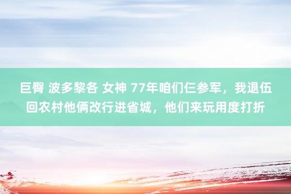 巨臀 波多黎各 女神 77年咱们仨参军，我退伍回农村他俩改行进省城，他们来玩用度打折
