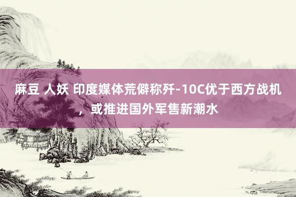 麻豆 人妖 印度媒体荒僻称歼-10C优于西方战机，或推进国外军售新潮水