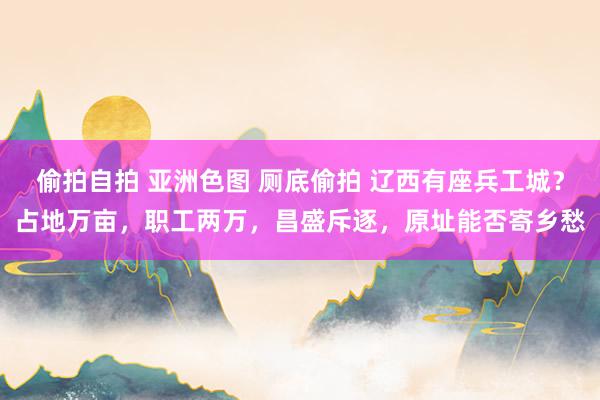 偷拍自拍 亚洲色图 厕底偷拍 辽西有座兵工城？占地万亩，职工两万，昌盛斥逐，原址能否寄乡愁