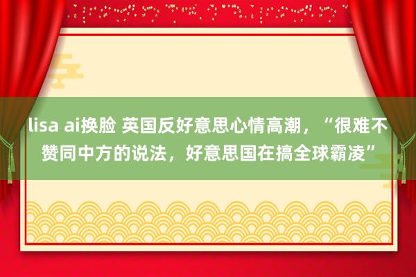 lisa ai换脸 英国反好意思心情高潮，“很难不赞同中方的说法，好意思国在搞全球霸凌”