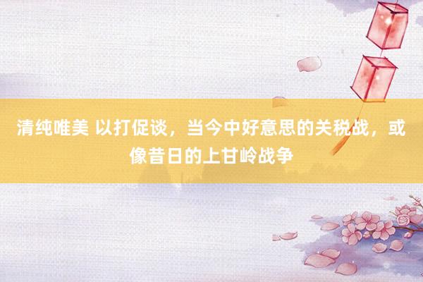清纯唯美 以打促谈，当今中好意思的关税战，或像昔日的上甘岭战争